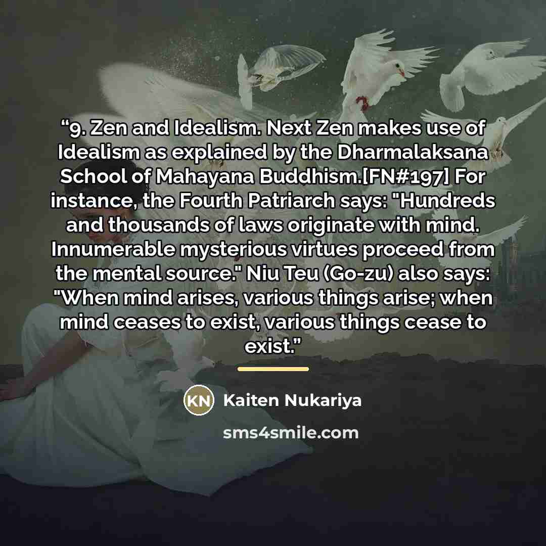 “9. Zen and Idealism. Next Zen makes use of Idealism as explained by the Dharmalaksana School of Mahayana Buddhism.[FN#197] For instance, the Fourth Patriarch says: "Hundreds and thousands of laws originate with mind. Innumerable mysterious virtues proceed from the mental source." Niu Teu (Go-zu)…” quote by Kaiten Nukariya