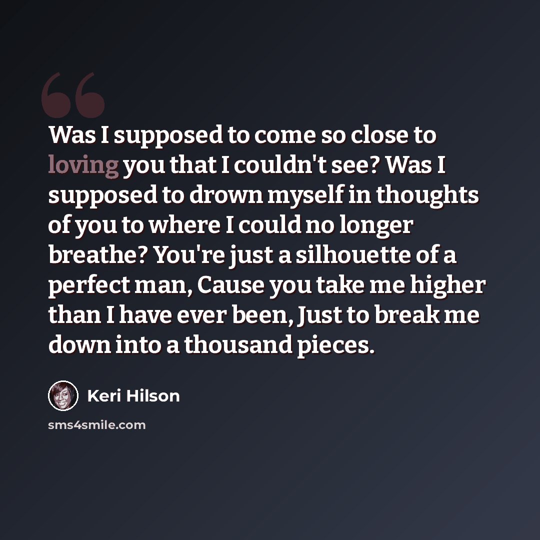 “Was I supposed to come so close to loving you that I couldn't see? Was I supposed to drown myself in thoughts of you to where I could no longer breathe? You're just a silhouette of a perfect man, Cause you take me higher than I have ever been, Just to break me down into a thousand pieces.” quote by Keri Hilson