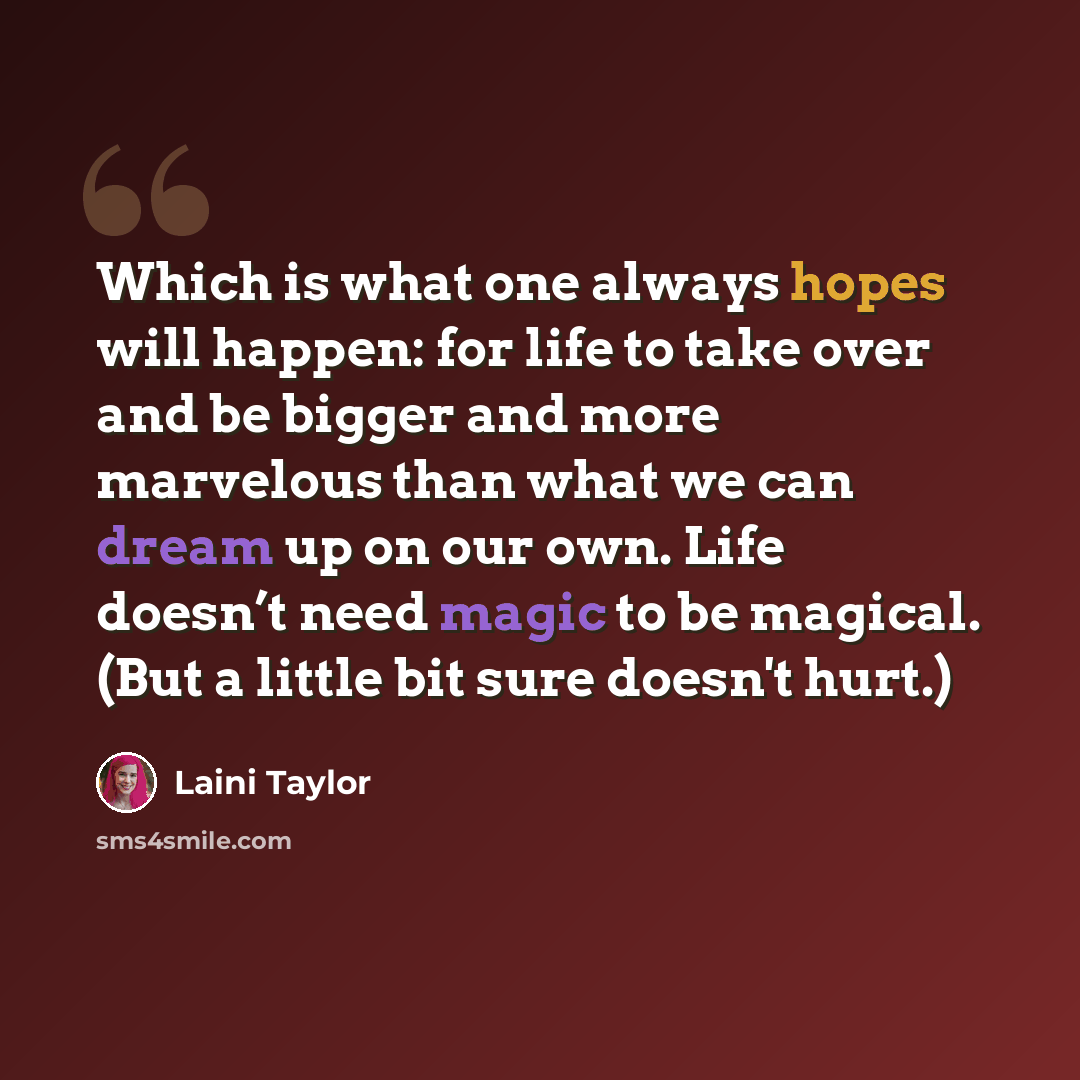 “Which is what one always hopes will happen: for life to take over and be bigger and more marvelous than what we can dream up on our own. Life doesn’t need magic to be magical. (But a little bit sure doesn't hurt.)” quote by Laini Taylor