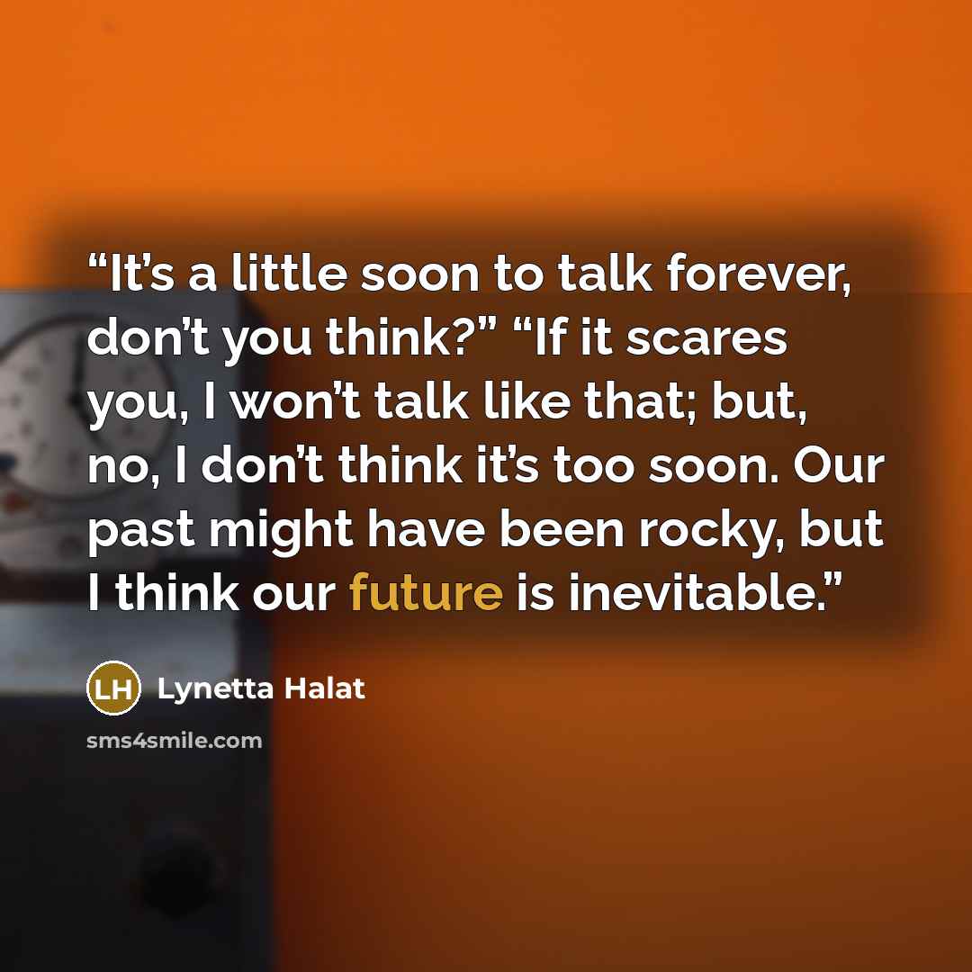 “It’s a little soon to talk forever, don’t you think?” “If it scares you, I won’t talk like that; but, no, I don’t think it’s too soon. Our past might have been rocky, but I think our future is inevitable.” quote by Lynetta Halat