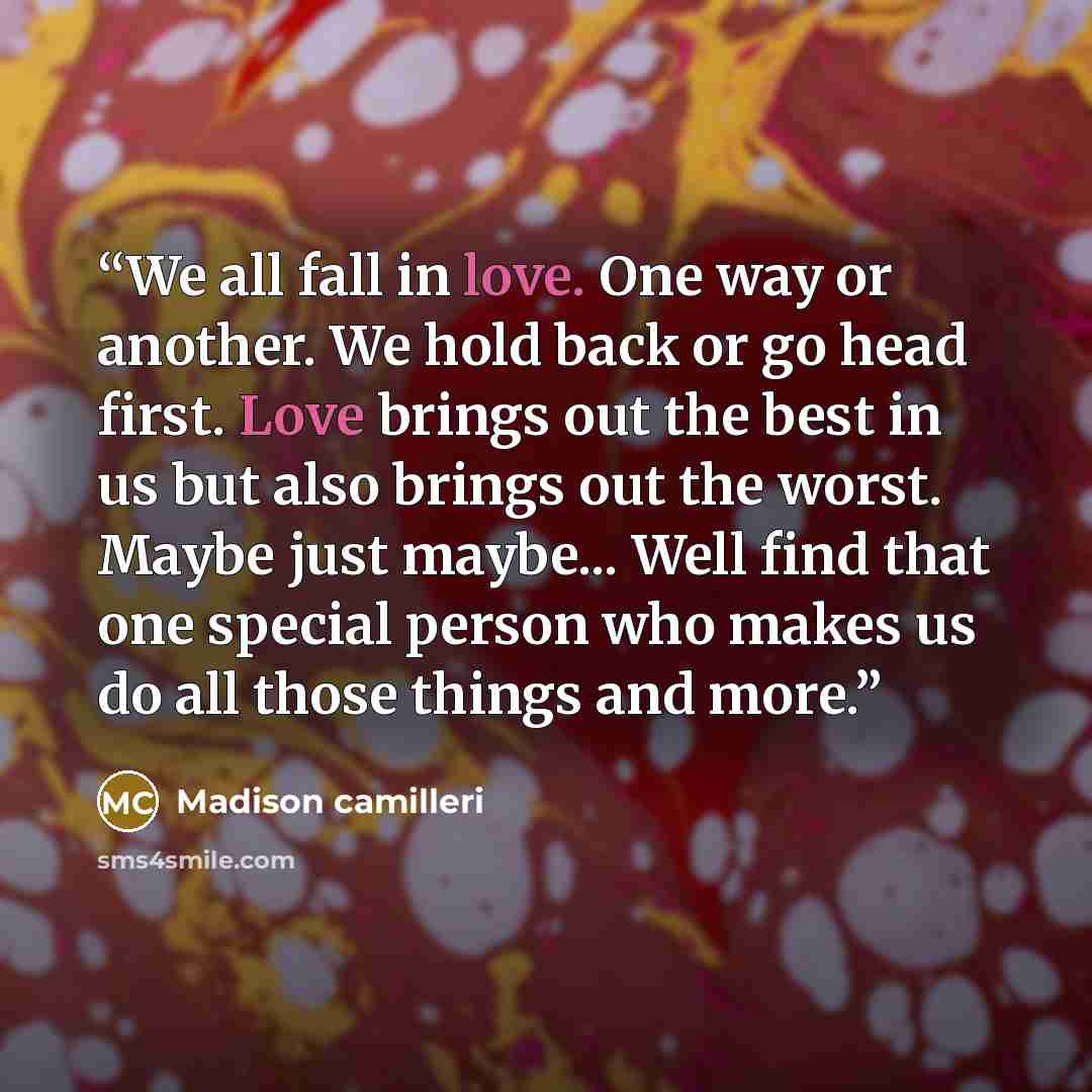 “We all fall in love. One way or another. We hold back or go head first. Love brings out the best in us but also brings out the worst. Maybe just maybe... Well find that one special person who makes us do all those things and more.” quote by Madison camilleri