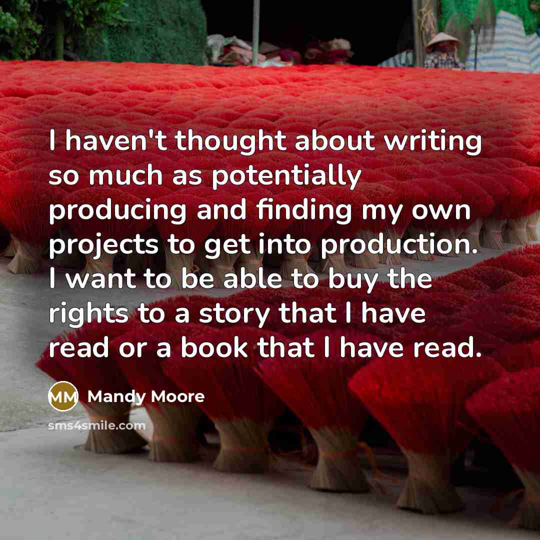 “I haven't thought about writing so much as potentially producing and finding my own projects to get into production. I want to be able to buy the rights to a story that I have read or a book that I have read.” quote by Mandy Moore