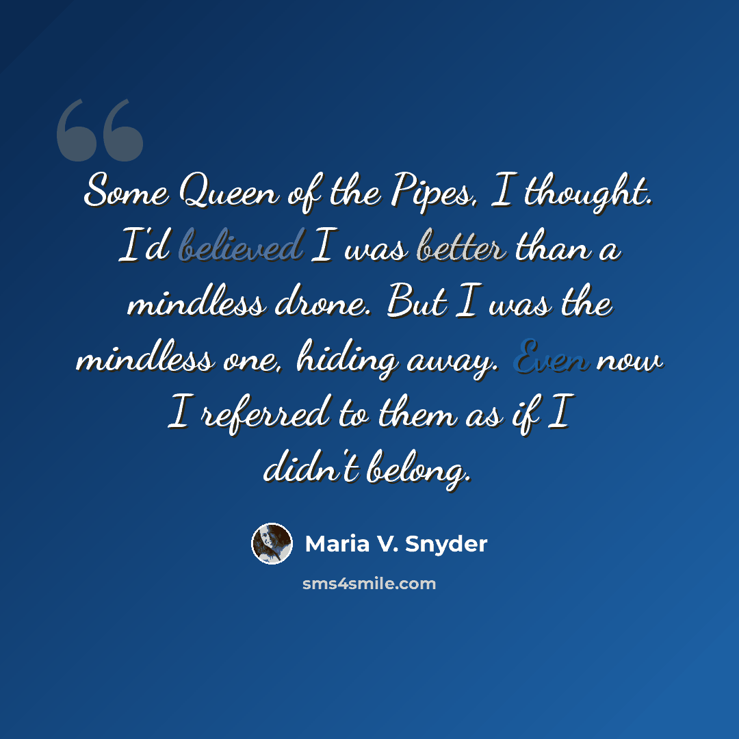 “Some Queen of the Pipes, I thought. I'd believed I was better than a mindless drone. But I was the mindless one, hiding away. Even now I referred to them as if I didn't belong.” quote by Maria V. Snyder