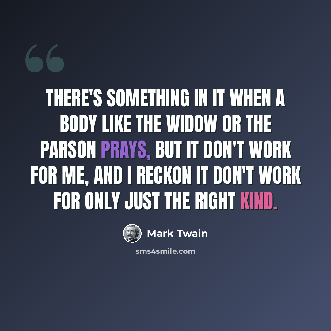 “There's something in it when a body like the widow or the parson prays, but it don't work for me, and I reckon it don't work for only just the right kind.” quote by Mark Twain