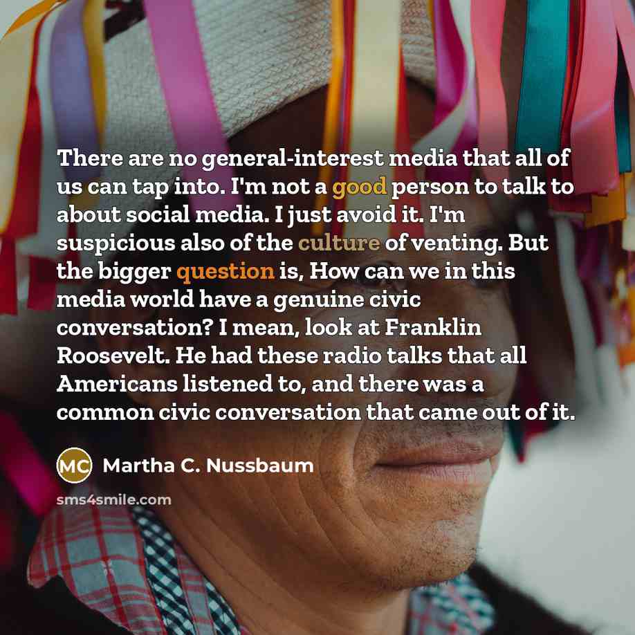 “There are no general-interest media that all of us can tap into. I'm not a good person to talk to about social media. I just avoid it. I'm suspicious also of the culture of venting. But the bigger question is, How can we in this media world have a genuine civic conversation? I mean, look at…” quote by Martha C. Nussbaum