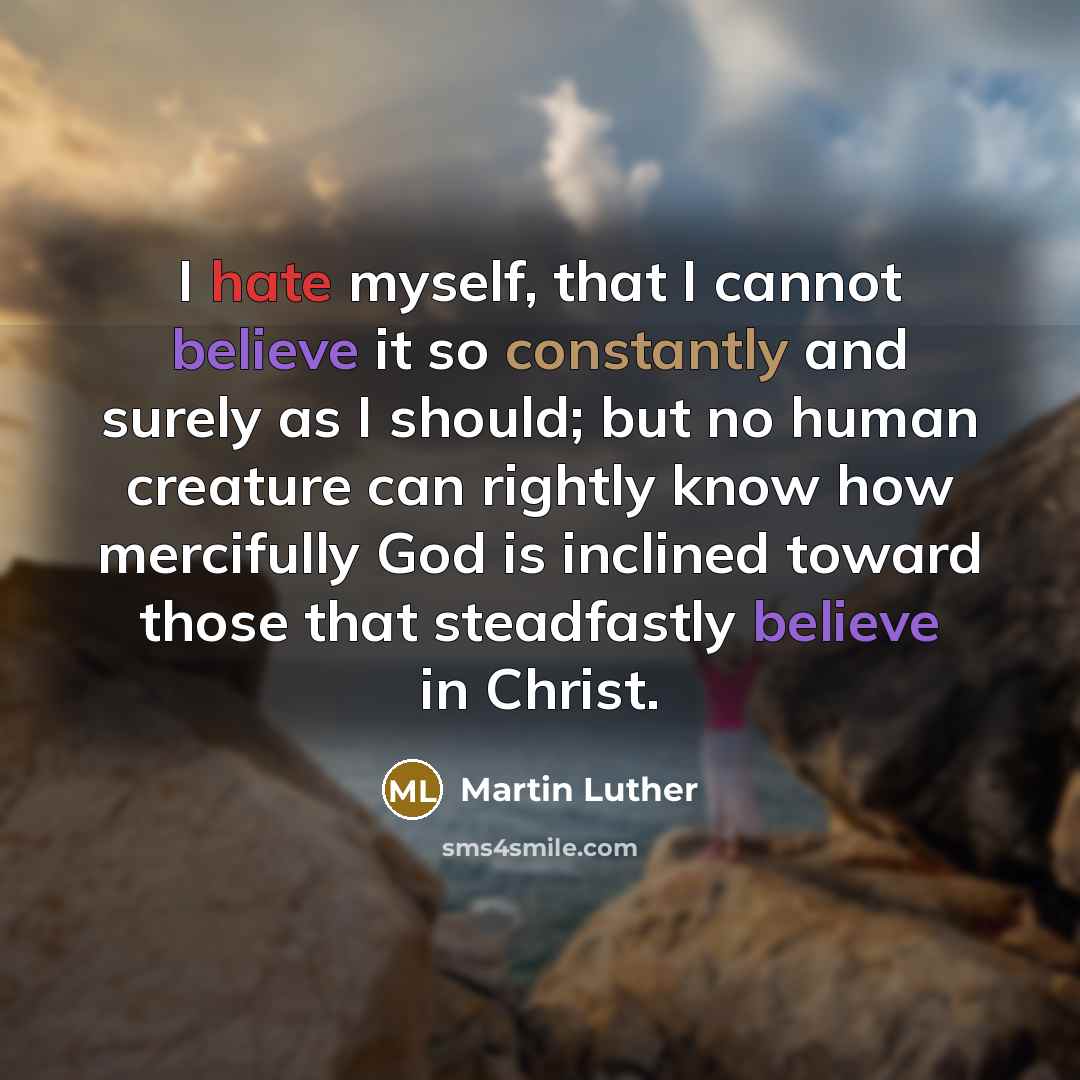 “I hate myself, that I cannot believe it so constantly and surely as I should; but no human creature can rightly know how mercifully God is inclined toward those that steadfastly believe in Christ.” quote by Martin Luther