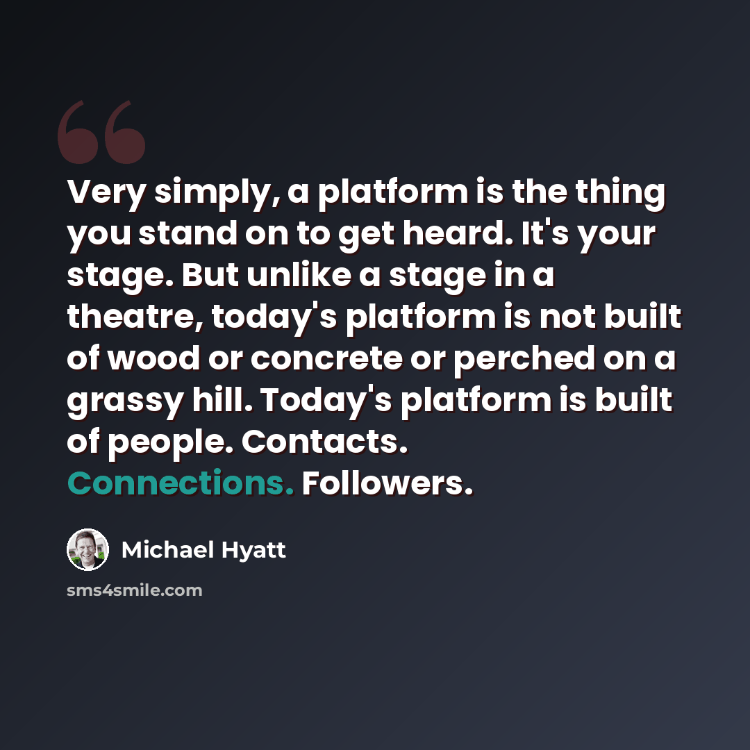 “Very simply, a platform is the thing you stand on to get heard. It's your stage. But unlike a stage in a theatre, today's platform is not built of wood or concrete or perched on a grassy hill. Today's platform is built of people. Contacts. Connections. Followers.” quote by Michael Hyatt