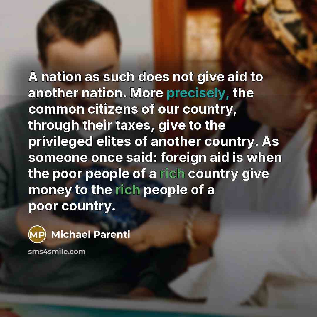 “A nation as such does not give aid to another nation. More precisely, the common citizens of our country, through their taxes, give to the privileged elites of another country. As someone once said: foreign aid is when the poor people of a rich country give money to the rich people of a poor…” quote by Michael Parenti