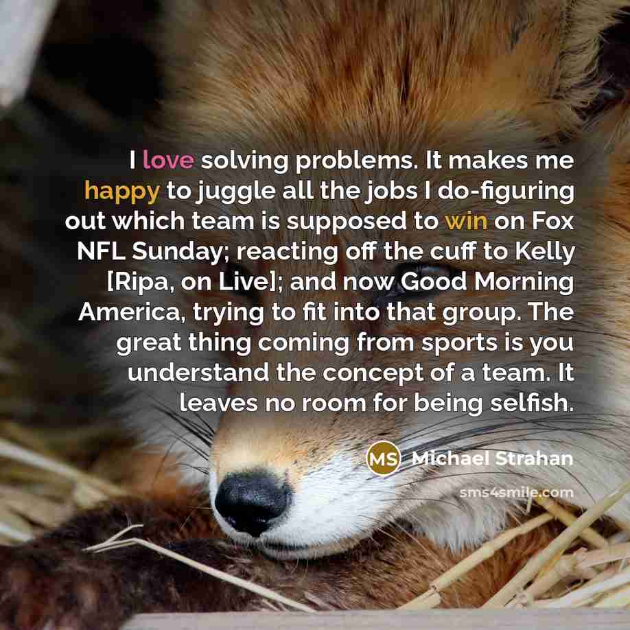 “I love solving problems. It makes me happy to juggle all the jobs I do-figuring out which team is supposed to win on Fox NFL Sunday; reacting off the cuff to Kelly [Ripa, on Live]; and now Good Morning America, trying to fit into that group. The great thing coming from sports is you understand the…” quote by Michael Strahan