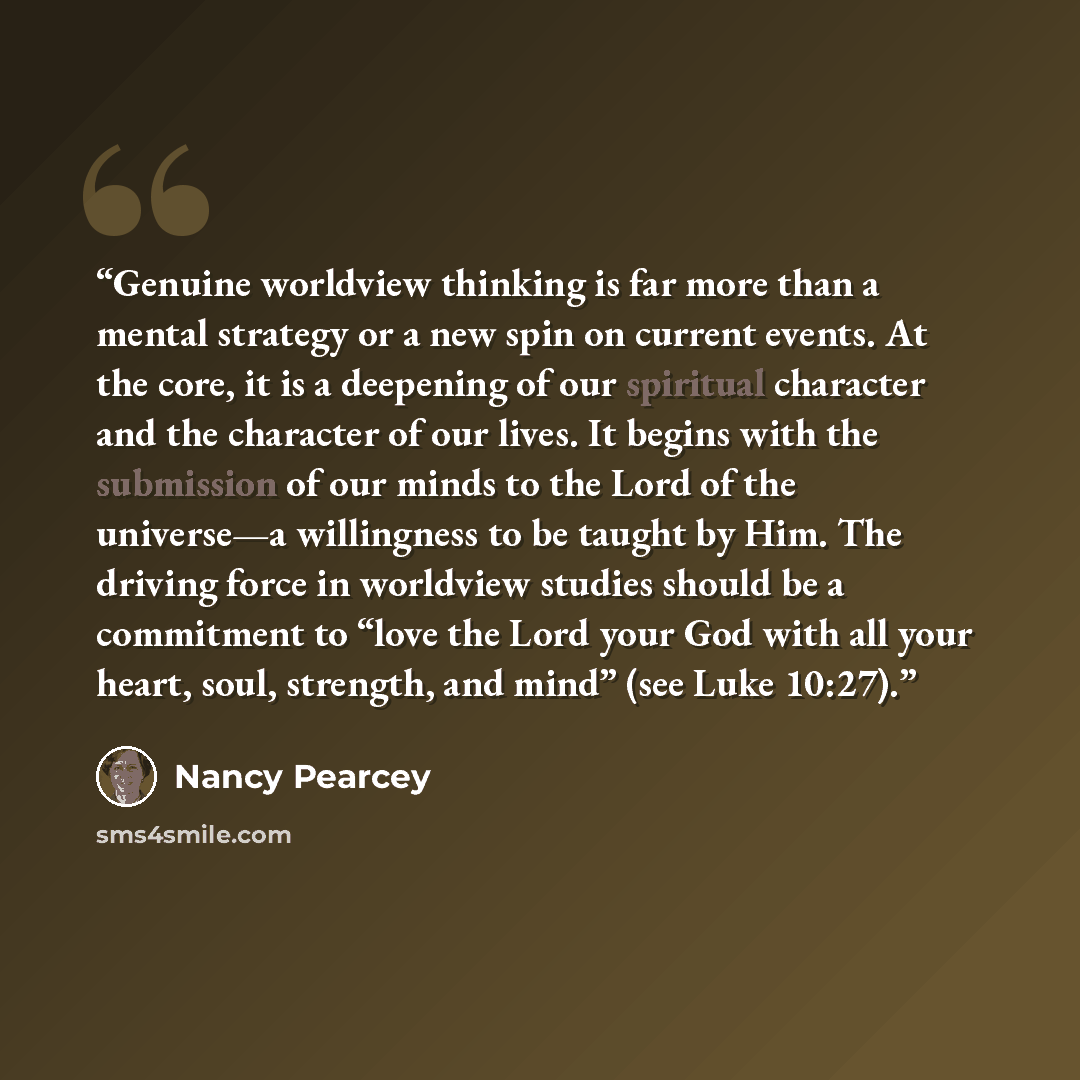 “Genuine worldview thinking is far more than a mental strategy or a new spin on current events. At the core, it is a deepening of our spiritual character and the character of our lives. It begins with the submission of our minds to the Lord of the universe—a willingness to be taught by Him. The…” quote by Nancy Pearcey