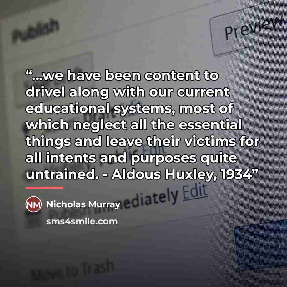 “...we have been content to drivel along with our current educational systems, most of which neglect all the essential things and leave their victims for all intents and purposes quite untrained. - Aldous Huxley, 1934” quote by Nicholas Murray
