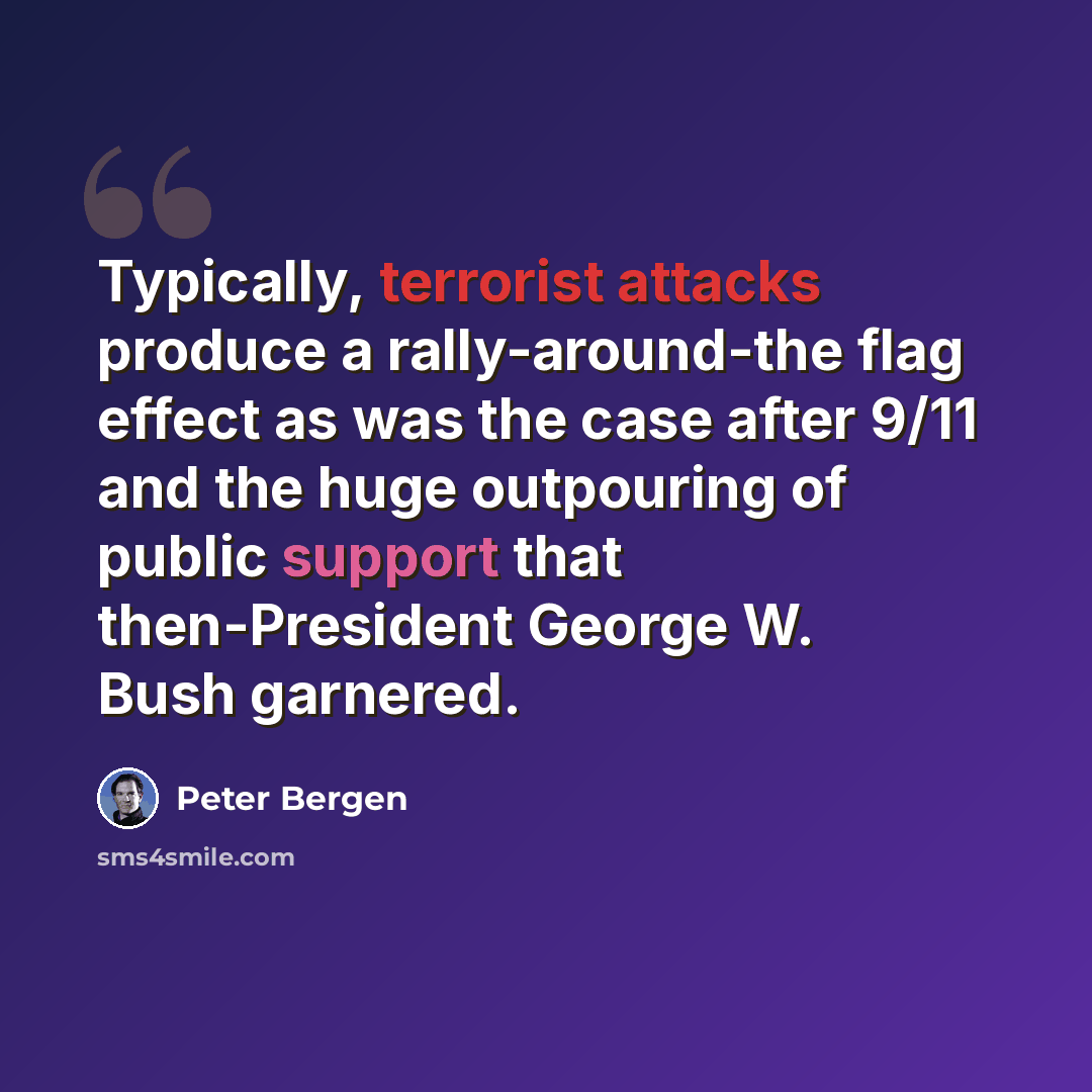 “Typically, terrorist attacks produce a rally-around-the flag effect as was the case after 9/11 and the huge outpouring of public support that then-President George W. Bush garnered.” quote by Peter Bergen