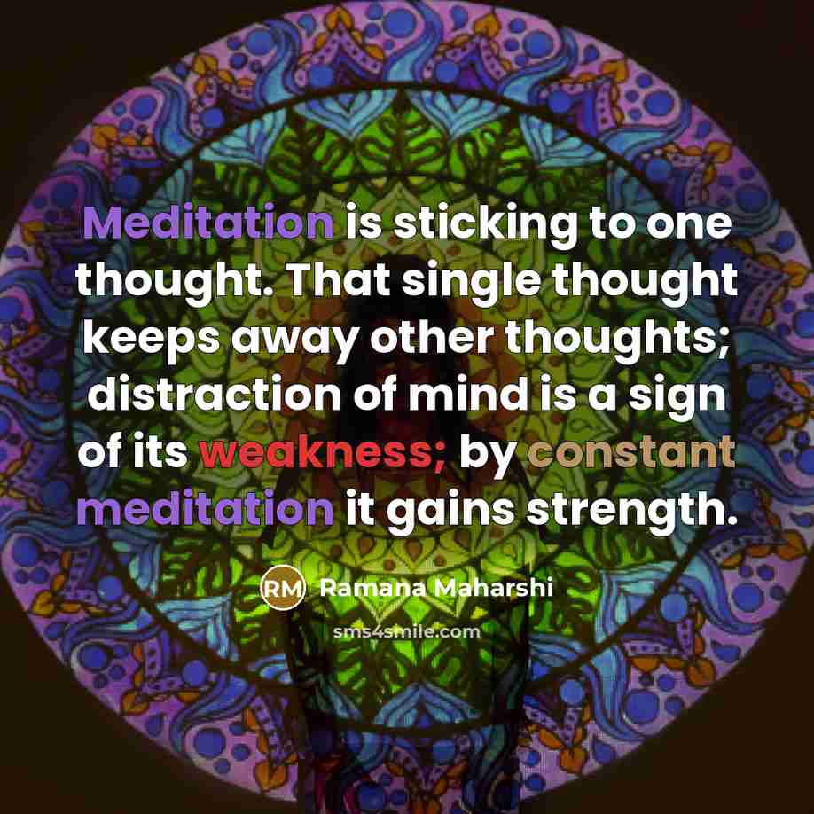 “Meditation is sticking to one thought. That single thought keeps away other thoughts; distraction of mind is a sign of its weakness; by constant meditation it gains strength.” quote by Ramana Maharshi