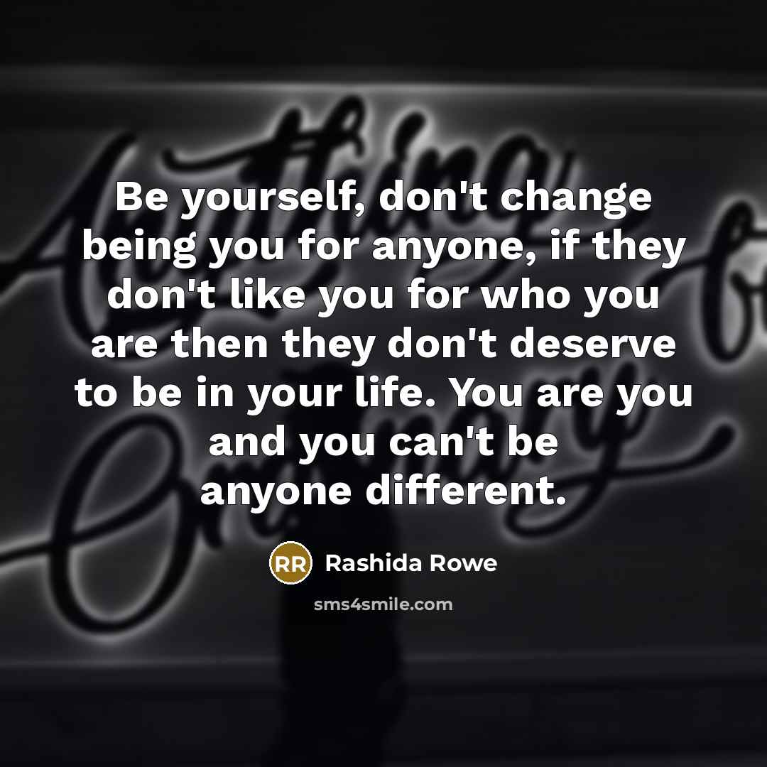 “Be yourself, don't change being you for anyone, if they don't like you for who you are then they don't deserve to be in your life. You are you and you can't be anyone different.” quote by Rashida Rowe