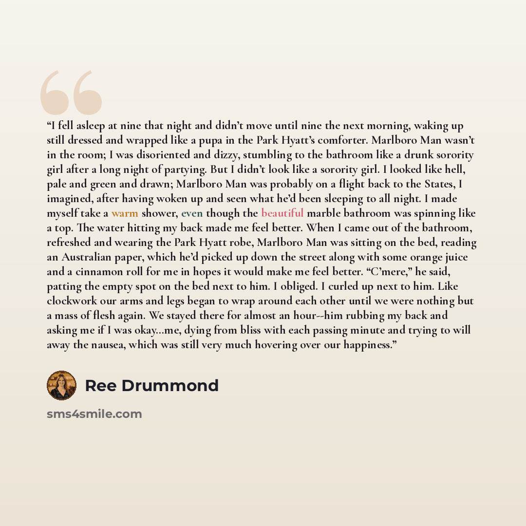 “I fell asleep at nine that night and didn’t move until nine the next morning, waking up still dressed and wrapped like a pupa in the Park Hyatt’s comforter. Marlboro Man wasn’t in the room; I was disoriented and dizzy, stumbling to the bathroom like a drunk sorority girl after a long night of…” quote by Ree Drummond