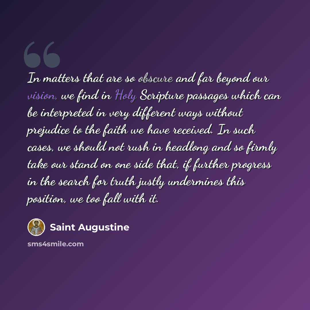 “In matters that are so obscure and far beyond our vision, we find in Holy Scripture passages which can be interpreted in very different ways without prejudice to the faith we have received. In such cases, we should not rush in headlong and so firmly take our stand on one side that, if further…” quote by Saint Augustine