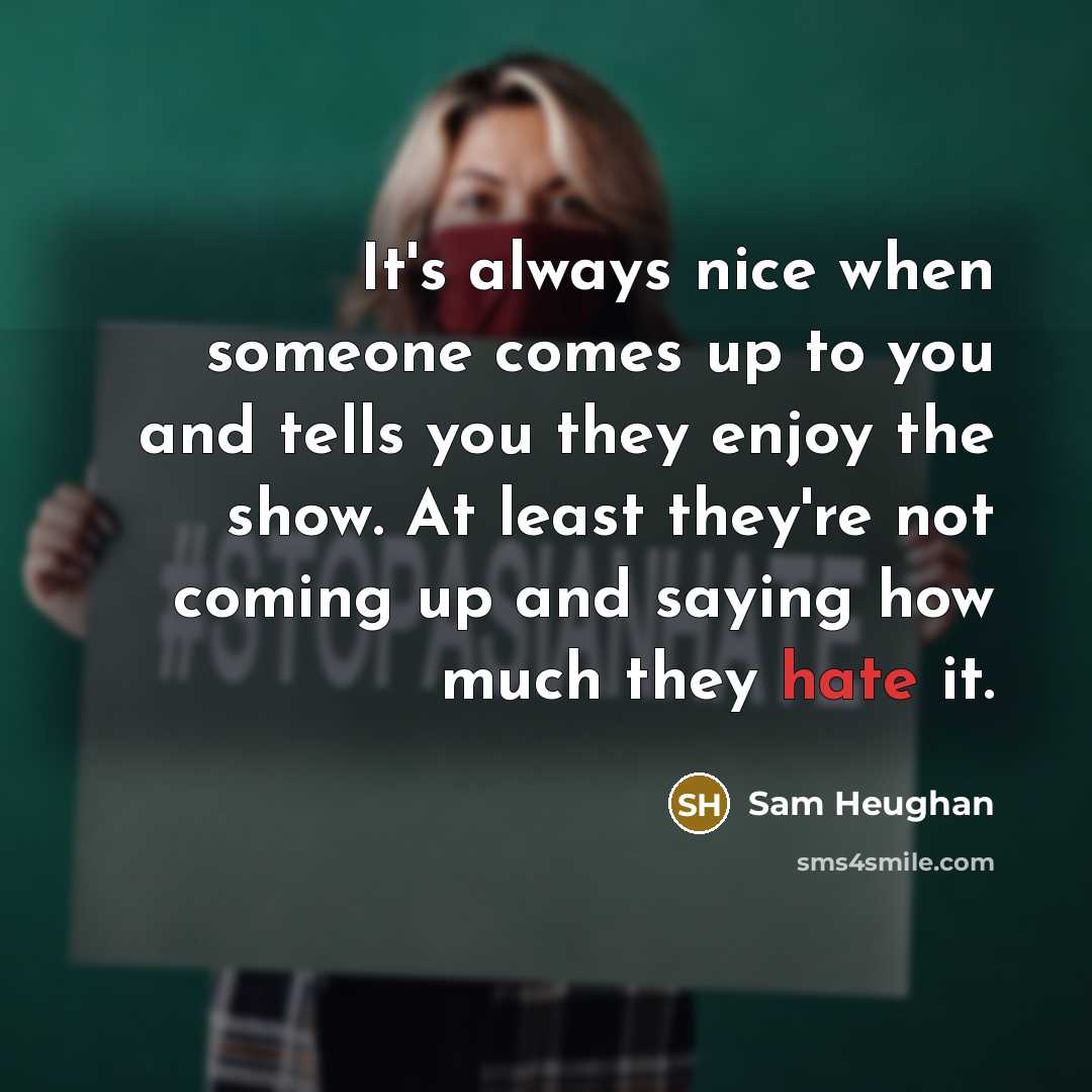 “It's always nice when someone comes up to you and tells you they enjoy the show. At least they're not coming up and saying how much they hate it.” quote by Sam Heughan