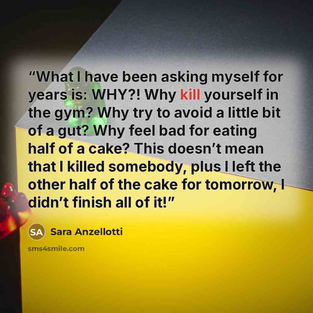 “What I have been asking myself for years is: WHY?! Why kill yourself in the gym? Why try to avoid a little bit of a gut? Why feel bad for eating half of a cake? This doesn’t mean that I killed somebody, plus I left the other half of the cake for tomorrow, I didn’t finish all of it!” quote by Sara Anzellotti