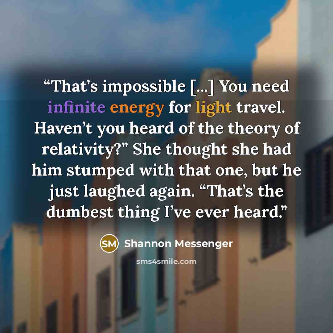 “That’s impossible [...] You need infinite energy for light travel. Haven’t you heard of the theory of relativity?” She thought she had him stumped with that one, but he just laughed again. “That’s the dumbest thing I’ve ever heard.” quote by Shannon Messenger