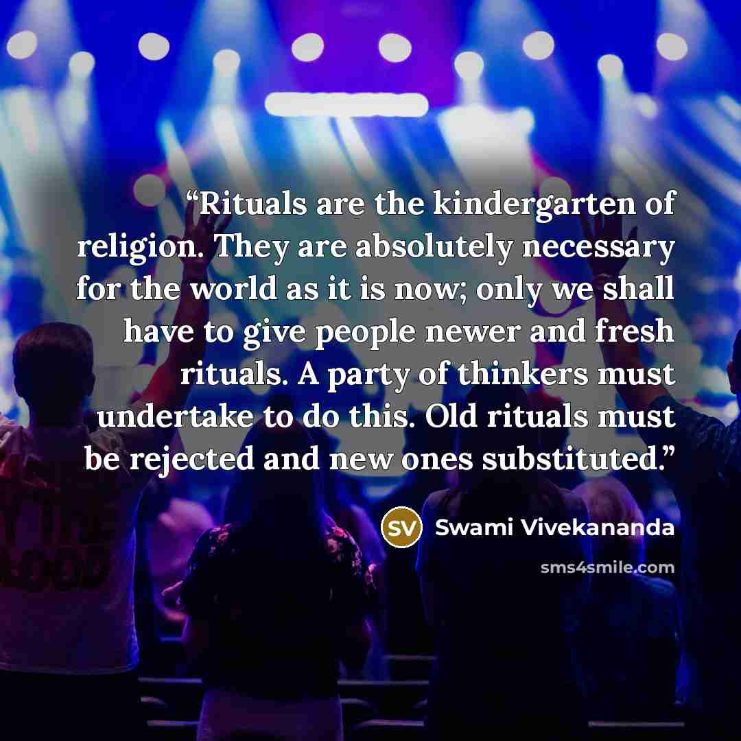 “Rituals are the kindergarten of religion. They are absolutely necessary for the world as it is now; only we shall have to give people newer and fresh rituals. A party of thinkers must undertake to do this. Old rituals must be rejected and new ones substituted.” quote by Swami Vivekananda