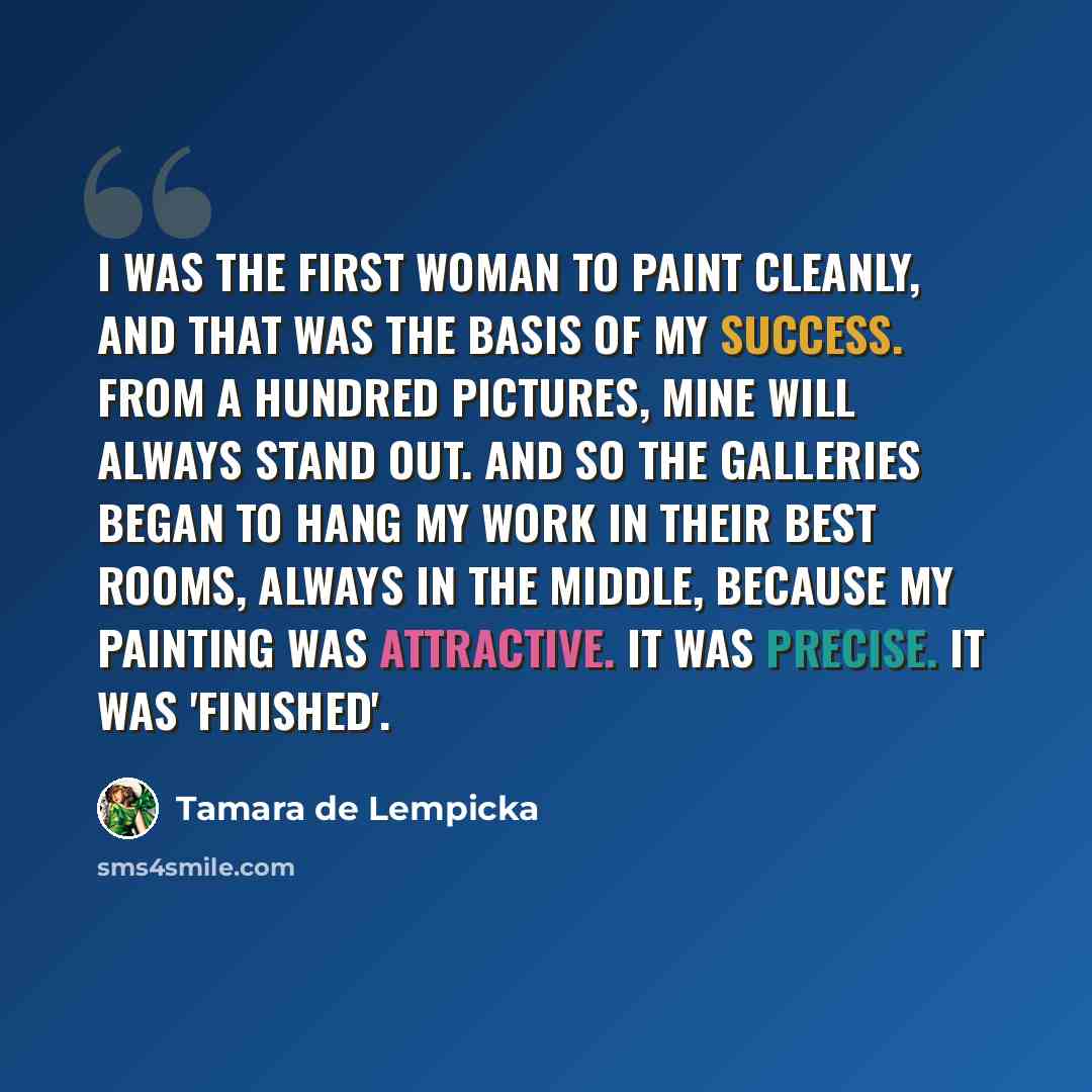 “I was the first woman to paint cleanly, and that was the basis of my success. From a hundred pictures, mine will always stand out. And so the galleries began to hang my work in their best rooms, always in the middle, because my painting was attractive. It was precise. It was 'finished'.” quote by Tamara de Lempicka