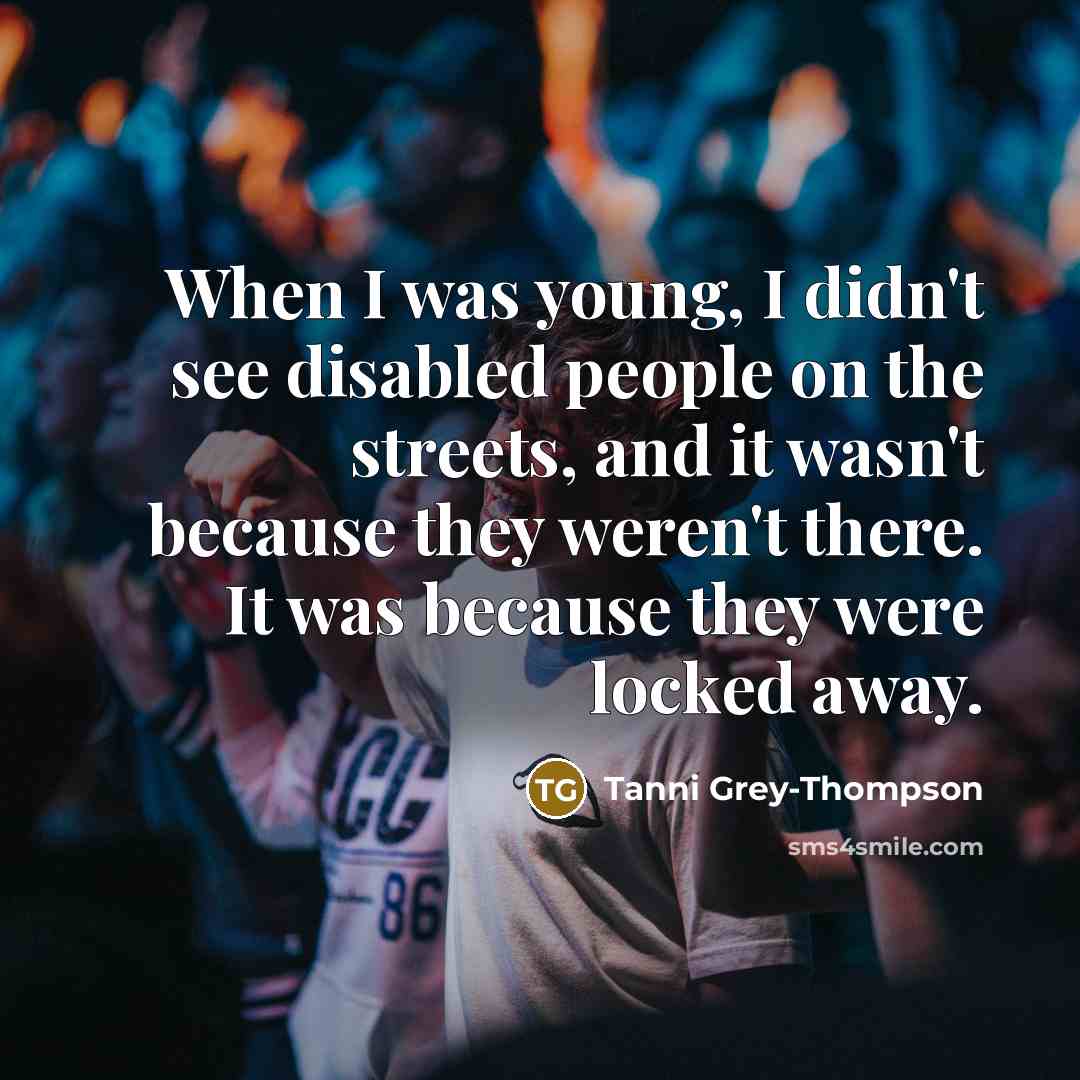 “When I was young, I didn't see disabled people on the streets, and it wasn't because they weren't there. It was because they were locked away.” quote by Tanni Grey-Thompson