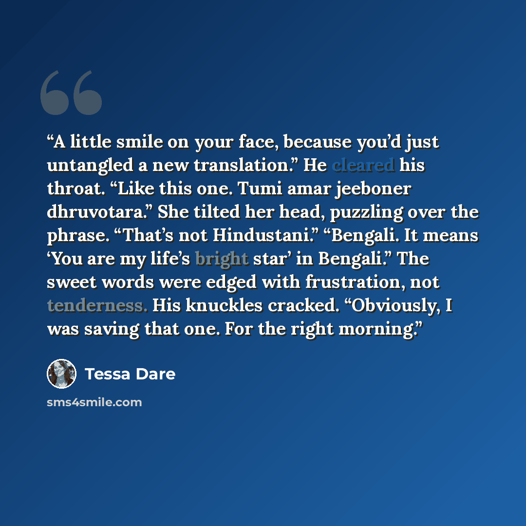 “A little smile on your face, because you’d just untangled a new translation.” He cleared his throat. “Like this one. Tumi amar jeeboner dhruvotara.” She tilted her head, puzzling over the phrase. “That’s not Hindustani.” “Bengali. It means ‘You are my life’s bright star’ in Bengali.” The sweet…” quote by Tessa Dare