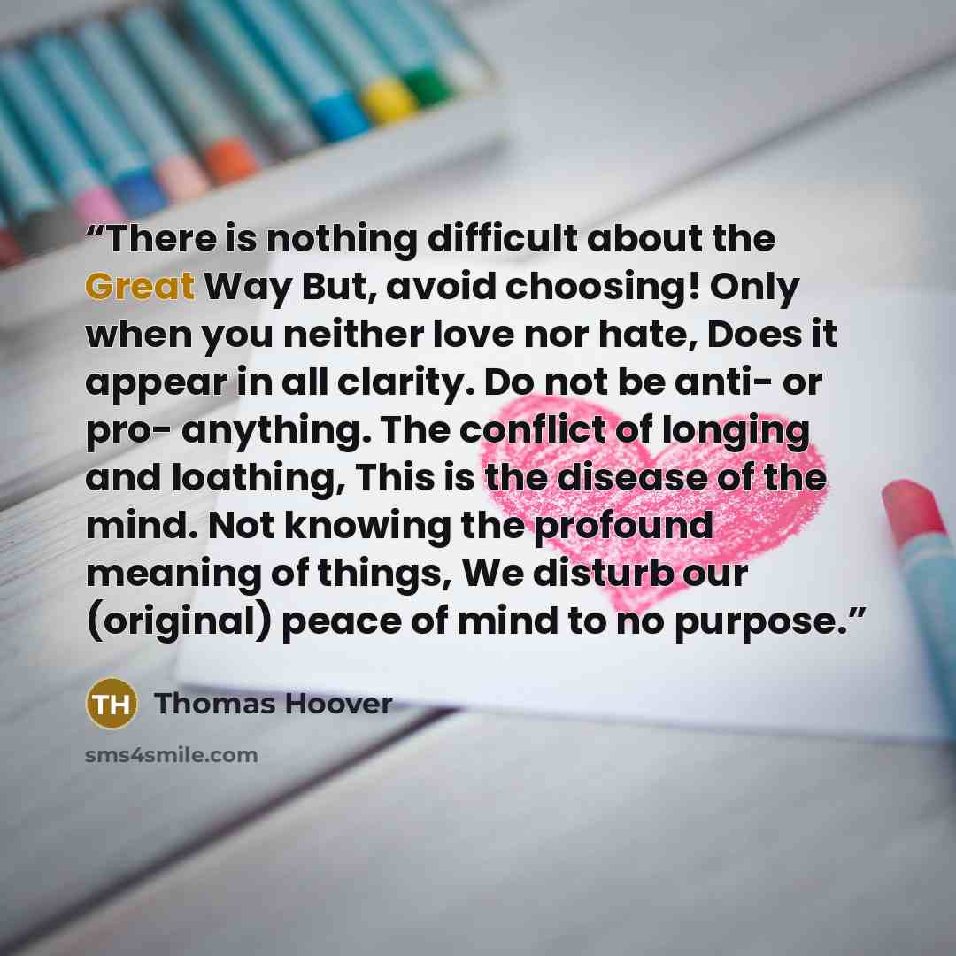 “There is nothing difficult about the Great Way But, avoid choosing! Only when you neither love nor hate, Does it appear in all clarity. Do not be anti- or pro- anything. The conflict of longing and loathing, This is the disease of the mind. Not knowing the profound meaning of things, We disturb…” quote by Thomas Hoover