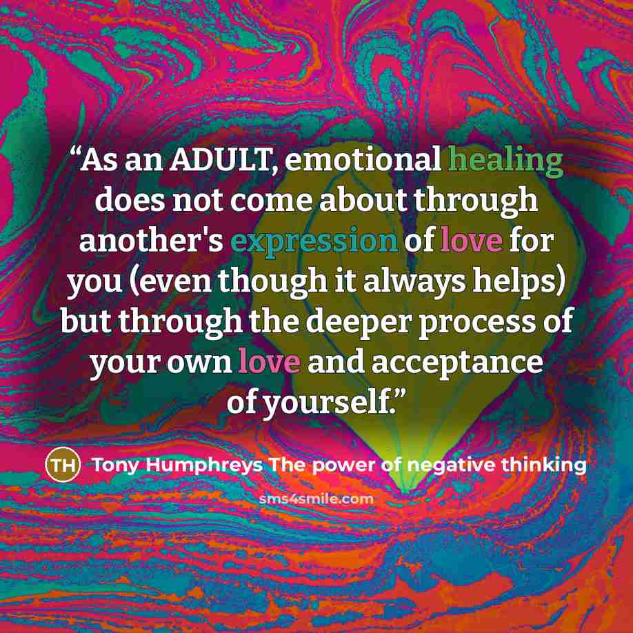 “As an ADULT, emotional healing does not come about through another's expression of love for you (even though it always helps) but through the deeper process of your own love and acceptance of yourself.” quote by Tony Humphreys The power of negative thinking