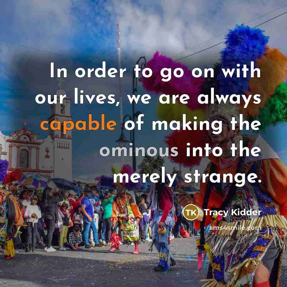 “In order to go on with our lives, we are always capable of making the ominous into the merely strange.” quote by Tracy Kidder