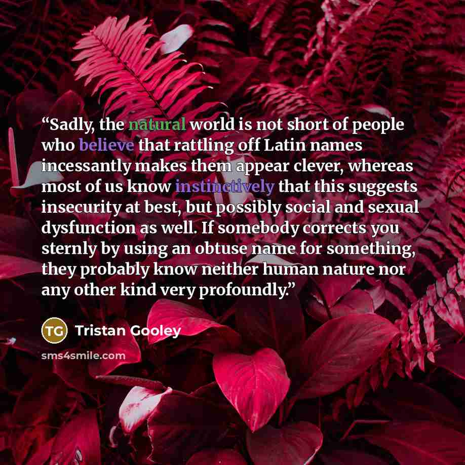 “Sadly, the natural world is not short of people who believe that rattling off Latin names incessantly makes them appear clever, whereas most of us know instinctively that this suggests insecurity at best, but possibly social and sexual dysfunction as well. If somebody corrects you sternly by using…” quote by Tristan Gooley