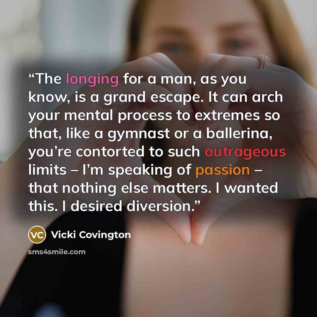 “The longing for a man, as you know, is a grand escape. It can arch your mental process to extremes so that, like a gymnast or a ballerina, you’re contorted to such outrageous limits – I’m speaking of passion – that nothing else matters. I wanted this. I desired diversion.” quote by Vicki Covington