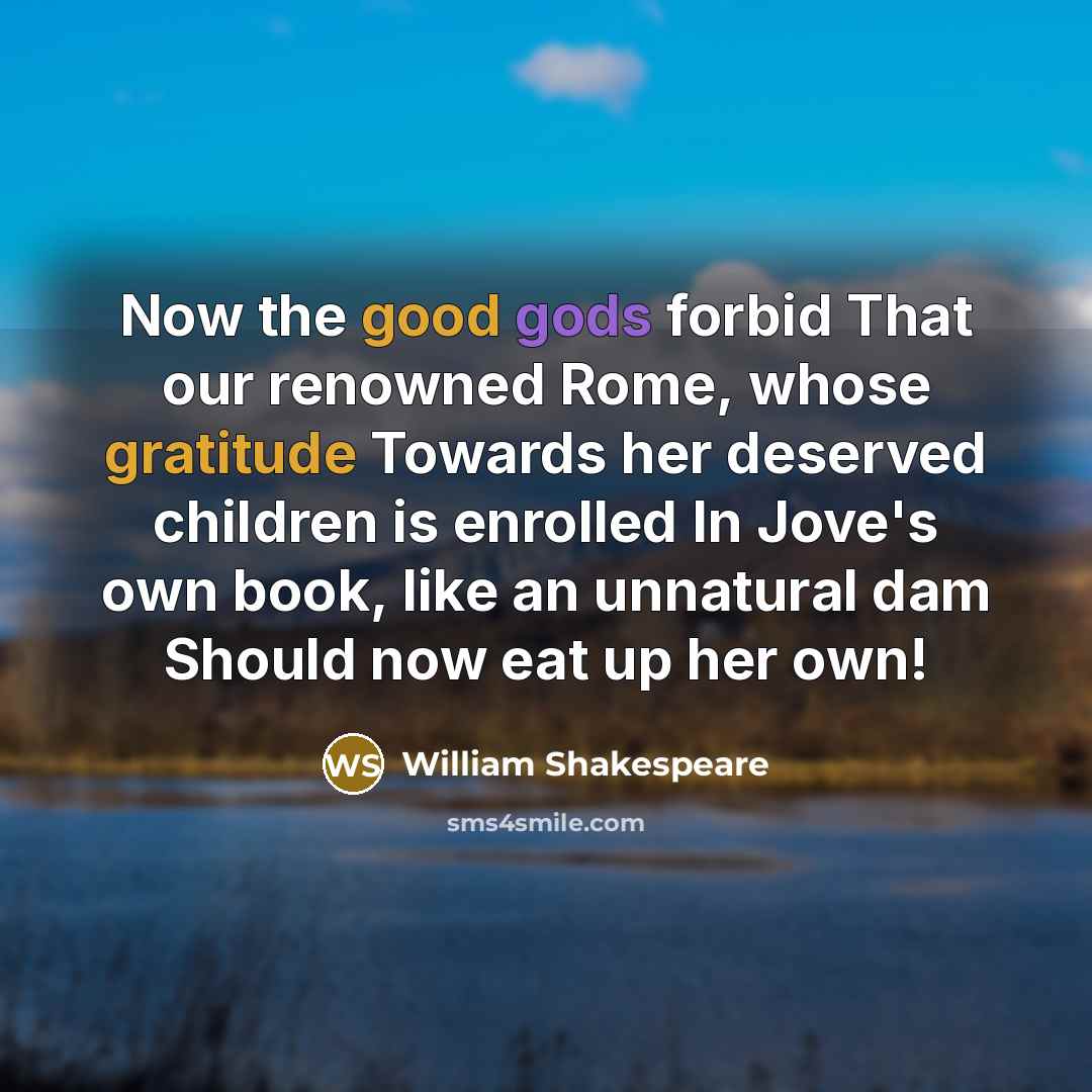 “Now the good gods forbid That our renowned Rome, whose gratitude Towards her deserved children is enrolled In Jove's own book, like an unnatural dam Should now eat up her own!” quote by William Shakespeare