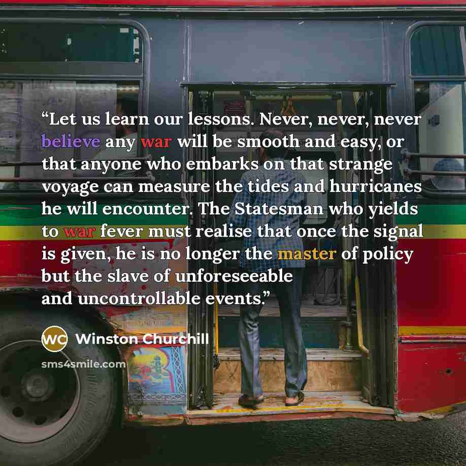 “Let us learn our lessons. Never, never, never believe any war will be smooth and easy, or that anyone who embarks on that strange voyage can measure the tides and hurricanes he will encounter. The Statesman who yields to war fever must realise that once the signal is given, he is no longer the…” quote by Winston Churchill