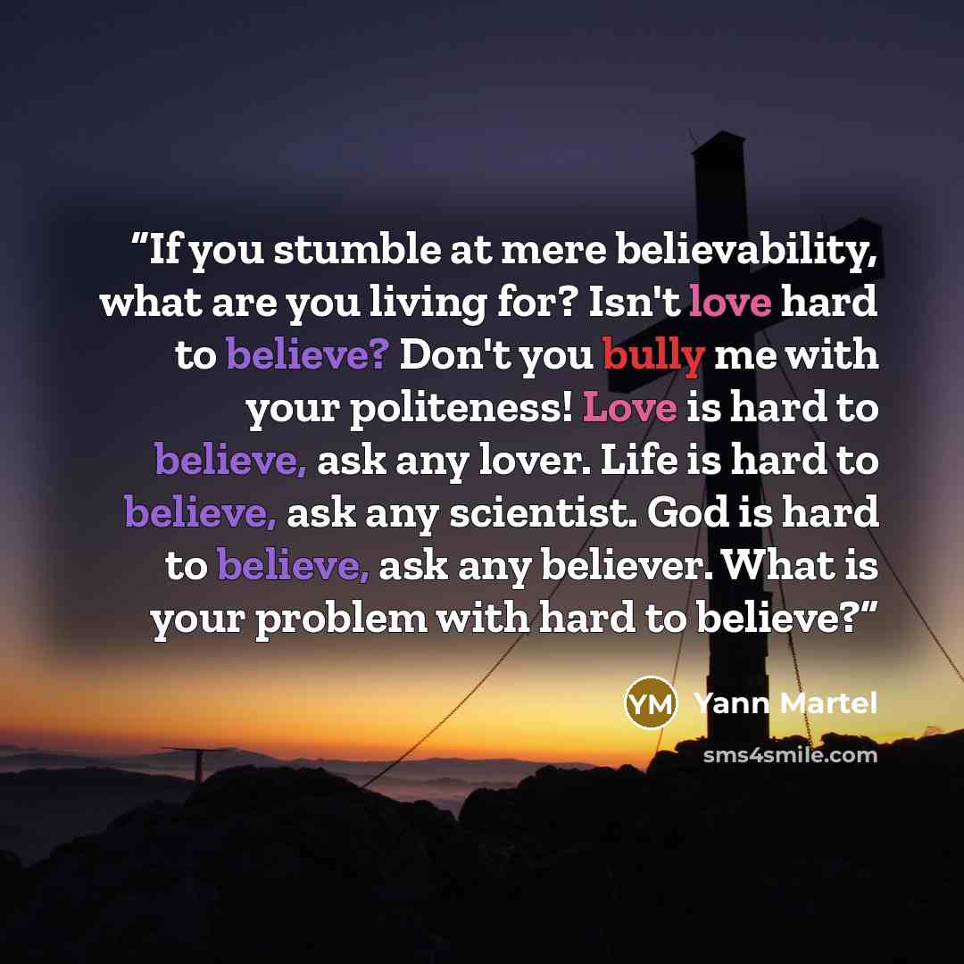 “If you stumble at mere believability, what are you living for? Isn't love hard to believe? Don't you bully me with your politeness! Love is hard to believe, ask any lover. Life is hard to believe, ask any scientist. God is hard to believe, ask any believer. What is your problem with hard to believe?” quote by Yann Martel