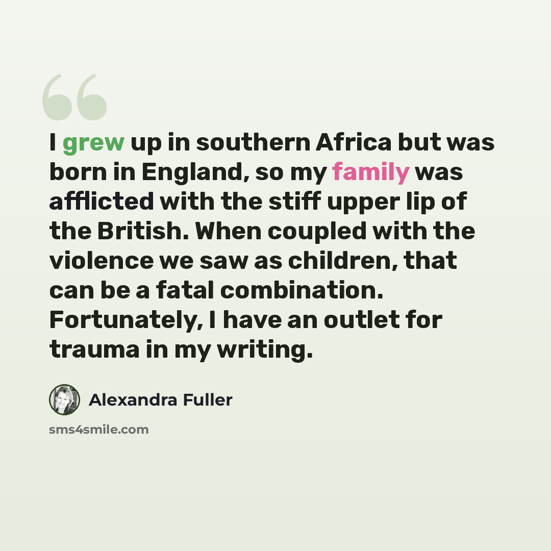 “I grew up in southern Africa but was born in England, so my family was afflicted with the stiff upper lip of the British. When coupled with the violence we saw as children, that can be a fatal combination. Fortunately, I have an outlet for trauma in my writing.” quote by Alexandra Fuller