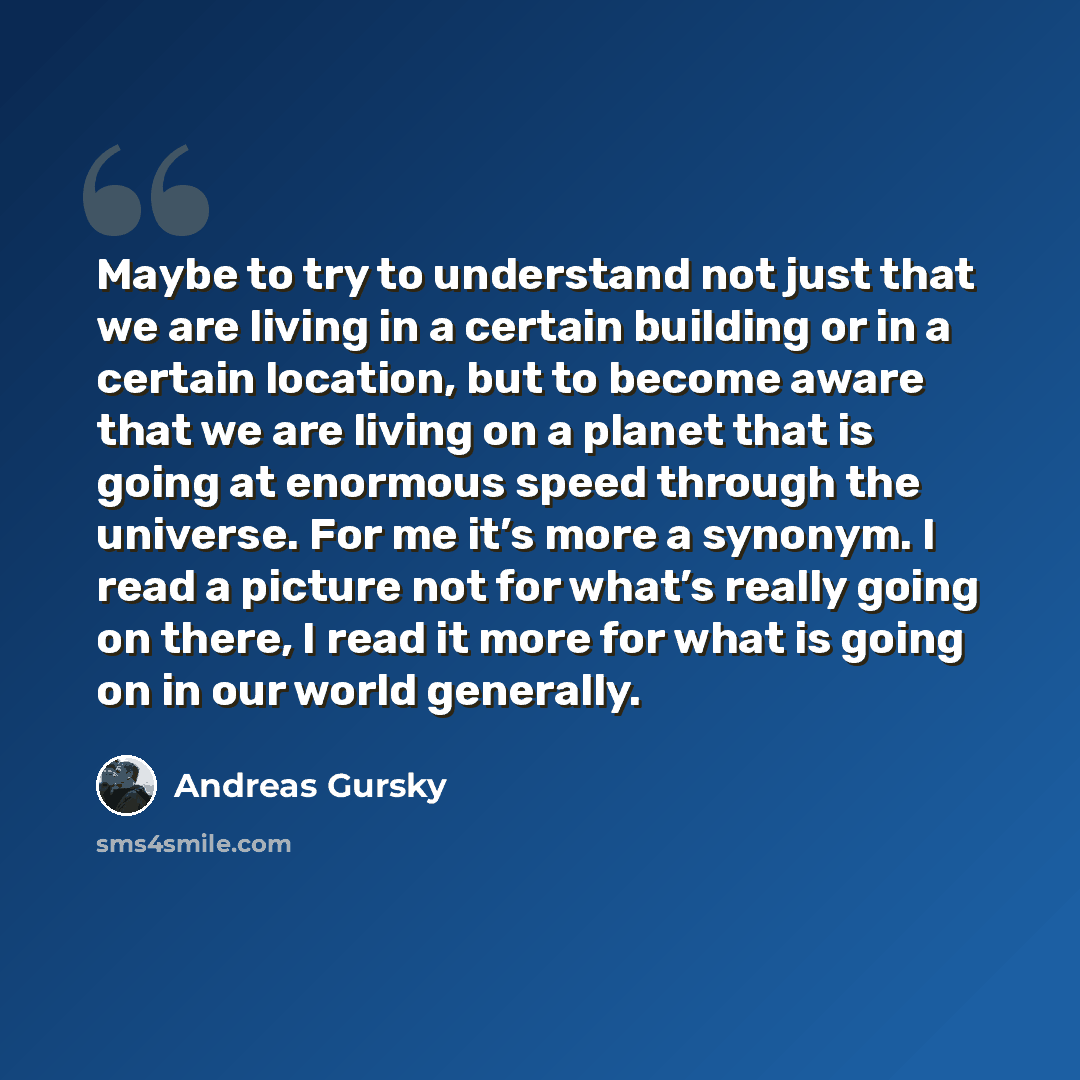 “Maybe to try to understand not just that we are living in a certain building or in a certain location, but to become aware that we are living on a planet that is going at enormous speed through the universe. For me it’s more a synonym. I read a picture not for what’s really going on there, I read…” quote by Andreas Gursky