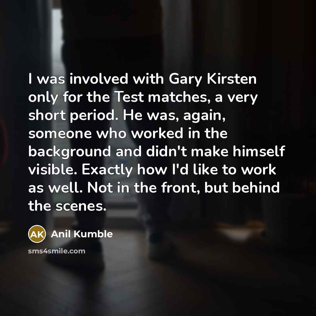 “I was involved with Gary Kirsten only for the Test matches, a very short period. He was, again, someone who worked in the background and didn't make himself visible. Exactly how I'd like to work as well. Not in the front, but behind the scenes.” quote by Anil Kumble