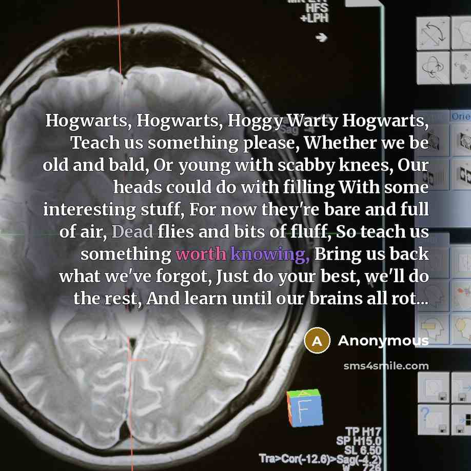 “Hogwarts, Hogwarts, Hoggy Warty Hogwarts, Teach us something please, Whether we be old and bald, Or young with scabby knees, Our heads could do with filling With some interesting stuff, For now they're bare and full of air, Dead flies and bits of fluff, So teach us something worth knowing, Bring…” quote by Anonymous