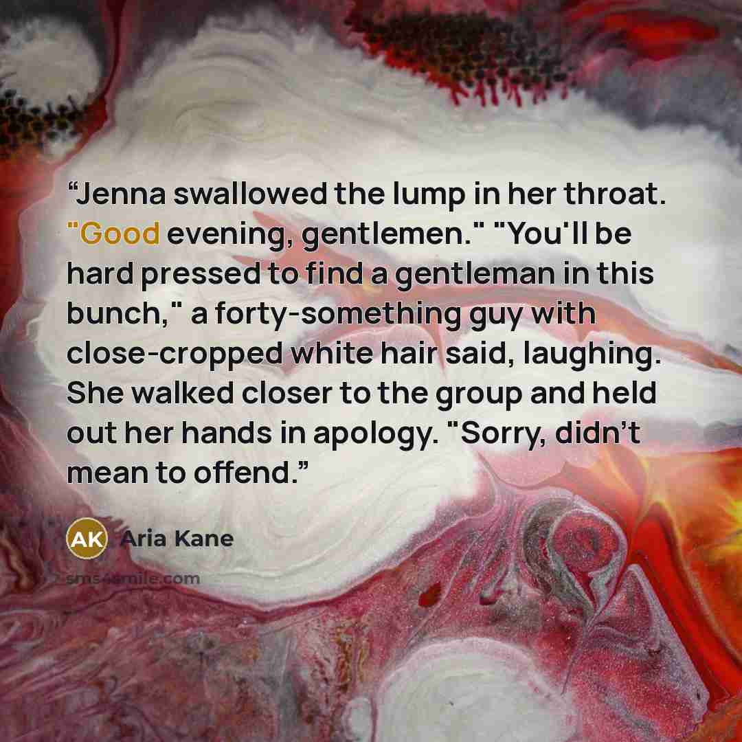 “Jenna swallowed the lump in her throat. "Good evening, gentlemen." "You'll be hard pressed to find a gentleman in this bunch," a forty-something guy with close-cropped white hair said, laughing. She walked closer to the group and held out her hands in apology. "Sorry, didn't mean to offend.” quote by Aria Kane