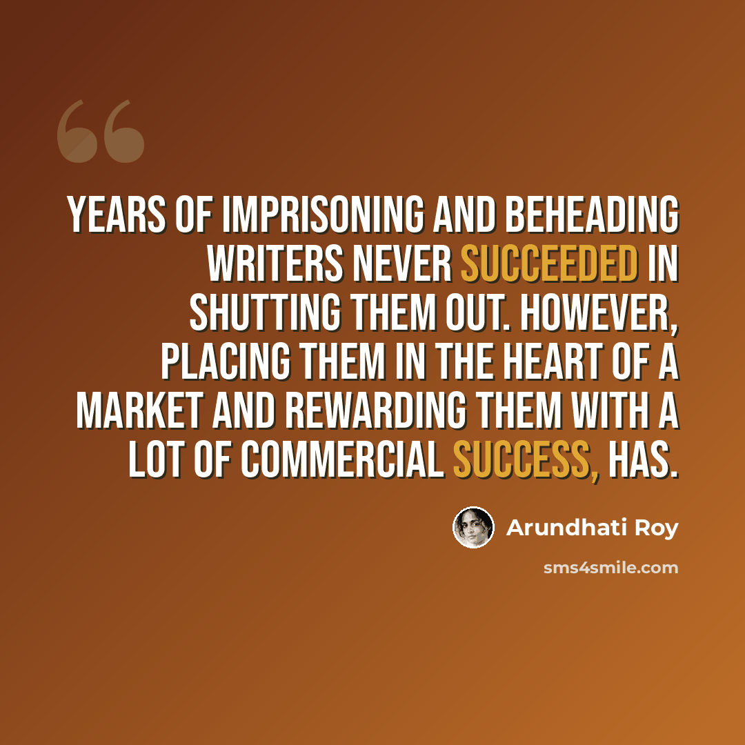 “Years of imprisoning and beheading writers never succeeded in shutting them out. However, placing them in the heart of a market and rewarding them with a lot of commercial success, has.” quote by Arundhati Roy