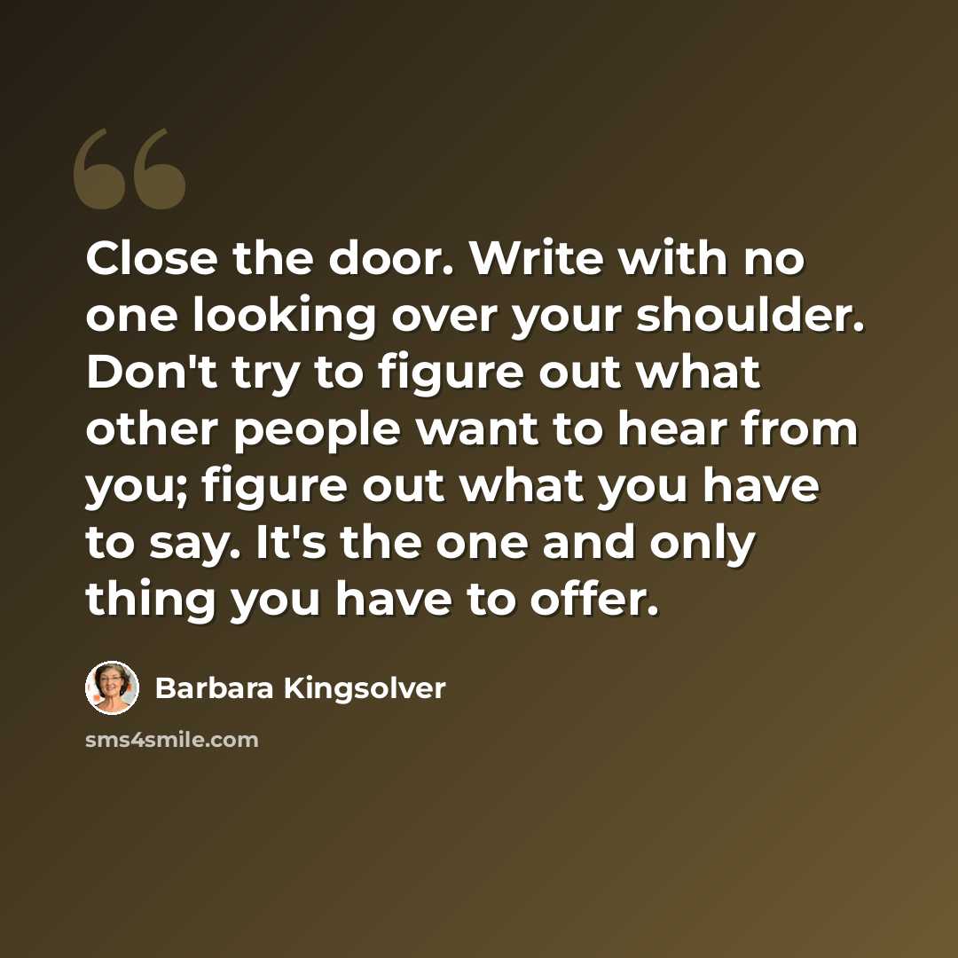 “Close the door. Write with no one looking over your shoulder. Don't try to figure out what other people want to hear from you; figure out what you have to say. It's the one and only thing you have to offer.” quote by Barbara Kingsolver