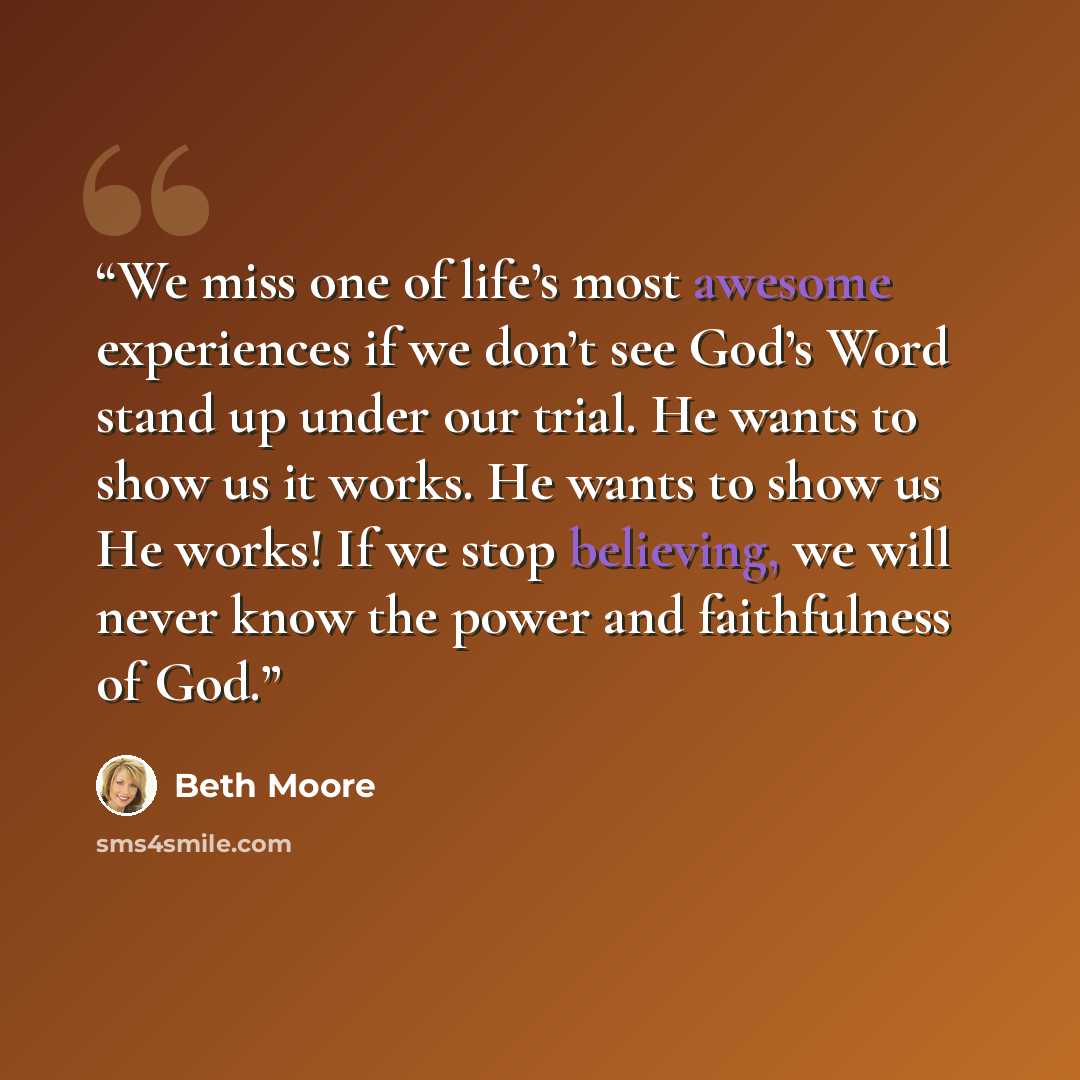 “We miss one of life’s most awesome experiences if we don’t see God’s Word stand up under our trial. He wants to show us it works. He wants to show us He works! If we stop believing, we will never know the power and faithfulness of God.” quote by Beth Moore