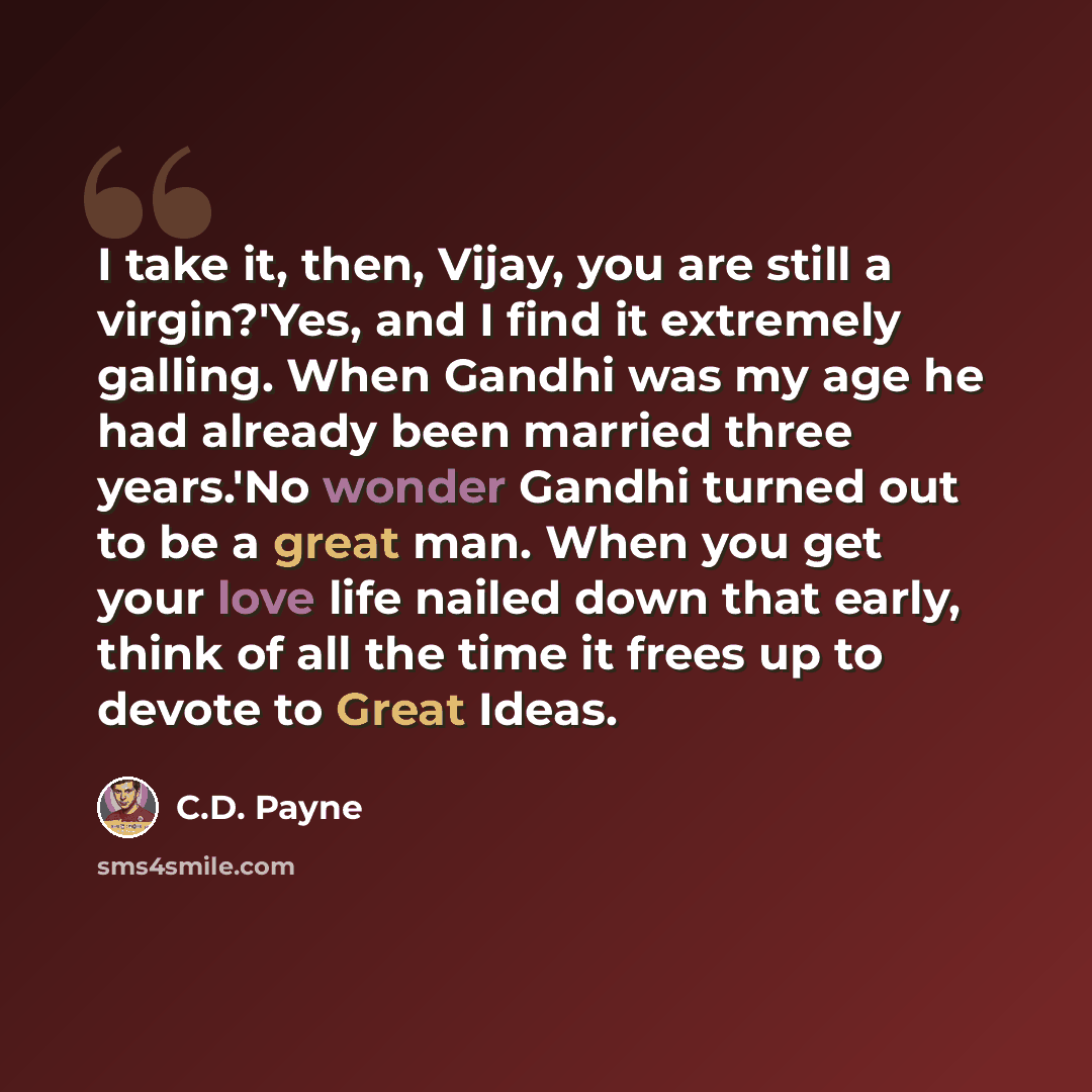 “I take it, then, Vijay, you are still a virgin?'Yes, and I find it extremely galling. When Gandhi was my age he had already been married three years.'No wonder Gandhi turned out to be a great man. When you get your love life nailed down that early, think of all the time it frees up to devote to…” quote by C.D. Payne