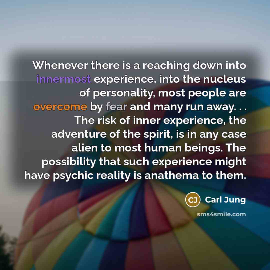 “Whenever there is a reaching down into innermost experience, into the nucleus of personality, most people are overcome by fear and many run away. . . The risk of inner experience, the adventure of the spirit, is in any case alien to most human beings. The possibility that such experience might…” quote by Carl Jung