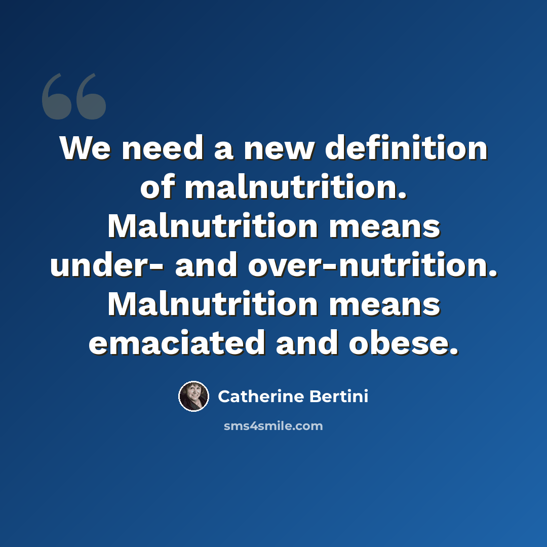 “We need a new definition of malnutrition. Malnutrition means under- and over-nutrition. Malnutrition means emaciated and obese.” quote by Catherine Bertini