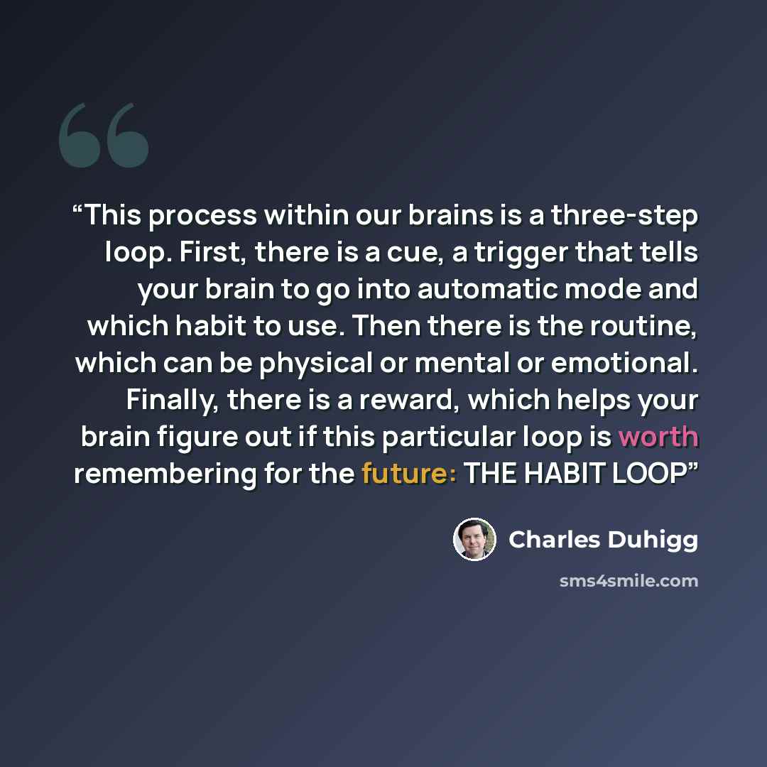 “This process within our brains is a three-step loop. First, there is a cue, a trigger that tells your brain to go into automatic mode and which habit to use. Then there is the routine, which can be physical or mental or emotional. Finally, there is a reward, which helps your brain figure out if…” quote by Charles Duhigg