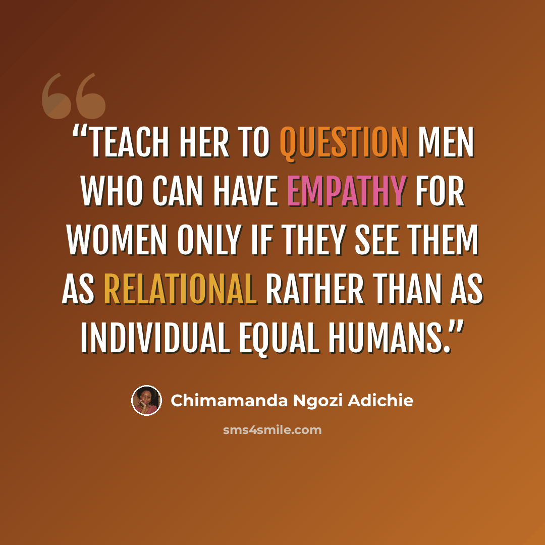 “Teach her to question men who can have empathy for women only if they see them as relational rather than as individual equal humans.” quote by Chimamanda Ngozi Adichie