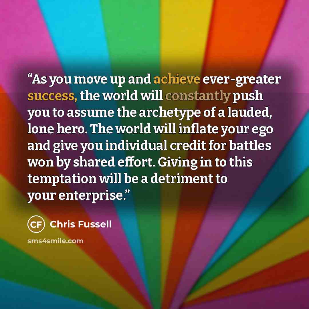 “As you move up and achieve ever-greater success, the world will constantly push you to assume the archetype of a lauded, lone hero. The world will inflate your ego and give you individual credit for battles won by shared effort. Giving in to this temptation will be a detriment to your enterprise.” quote by Chris Fussell