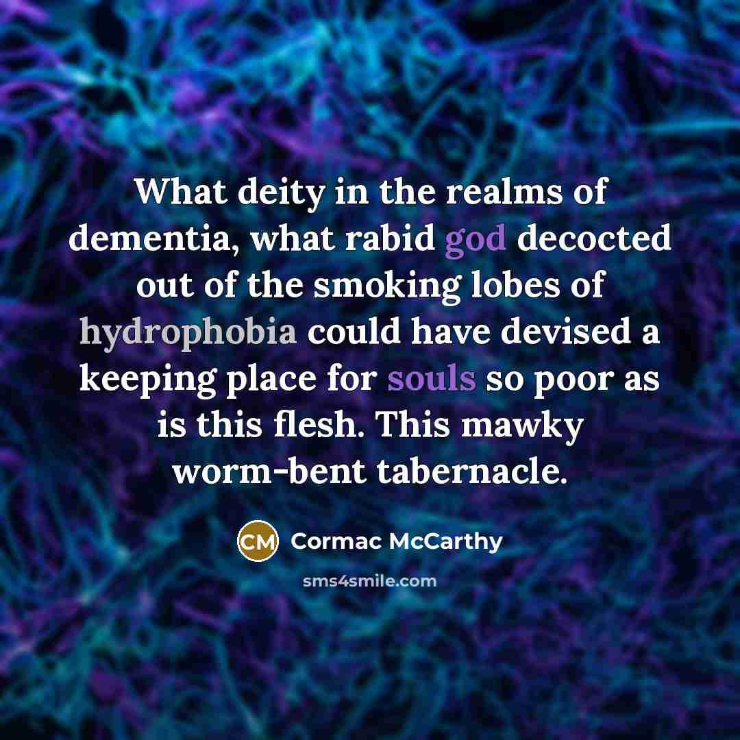 “What deity in the realms of dementia, what rabid god decocted out of the smoking lobes of hydrophobia could have devised a keeping place for souls so poor as is this flesh. This mawky worm-bent tabernacle.” quote by Cormac McCarthy